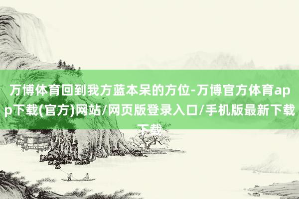 万博体育回到我方蓝本呆的方位-万博官方体育app下载(官方)网站/网页版登录入口/手机版最新下载