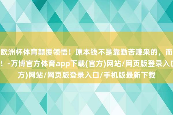 欧洲杯体育颠覆领悟！原本钱不是靠勤苦赚来的，而是被这么眩惑来的！-万博官方体育app下载(官方)网站/网页版登录入口/手机版最新下载