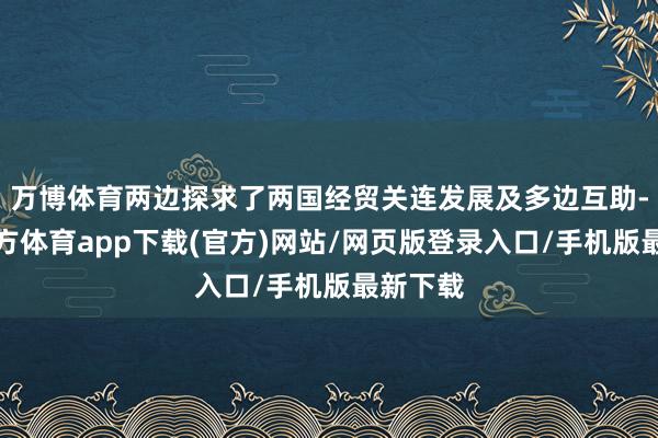 万博体育两边探求了两国经贸关连发展及多边互助-万博官方体育app下载(官方)网站/网页版登录入口/手机版最新下载