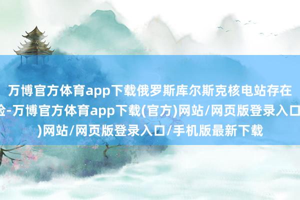 万博官方体育app下载俄罗斯库尔斯克核电站存在发生核事故的风险-万博官方体育app下载(官方)网站/网页版登录入口/手机版最新下载