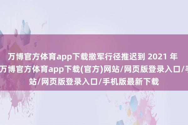 万博官方体育app下载撤军行径推迟到 2021 年 5 月 1 日运行-万博官方体育app下载(官方)网站/网页版登录入口/手机版最新下载