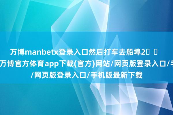 万博manbetx登录入口然后打车去船埠2️⃣ 上岛有两种船-万博官方体育app下载(官方)网站/网页版登录入口/手机版最新下载