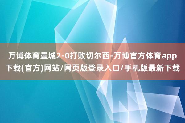 万博体育曼城2-0打败切尔西-万博官方体育app下载(官方)网站/网页版登录入口/手机版最新下载