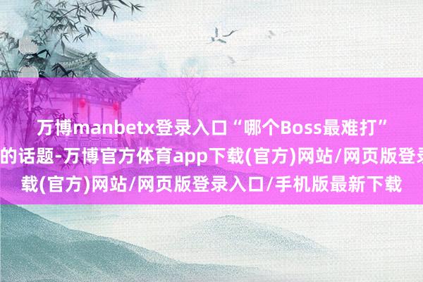 万博manbetx登录入口“哪个Boss最难打”成为了玩家们永远打算的话题-万博官方体育app下载(官方)网站/网页版登录入口/手机版最新下载