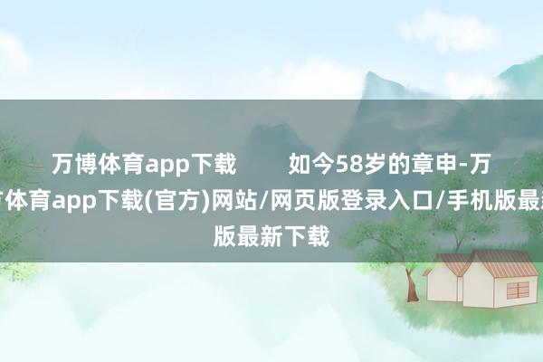 万博体育app下载        如今58岁的章申-万博官方体育app下载(官方)网站/网页版登录入口/手机版最新下载