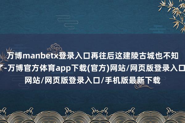 万博manbetx登录入口再往后这建陵古城也不知谈因为啥就废弃了-万博官方体育app下载(官方)网站/网页版登录入口/手机版最新下载