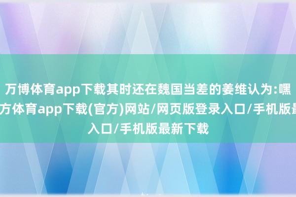 万博体育app下载其时还在魏国当差的姜维认为:嘿-万博官方体育app下载(官方)网站/网页版登录入口/手机版最新下载