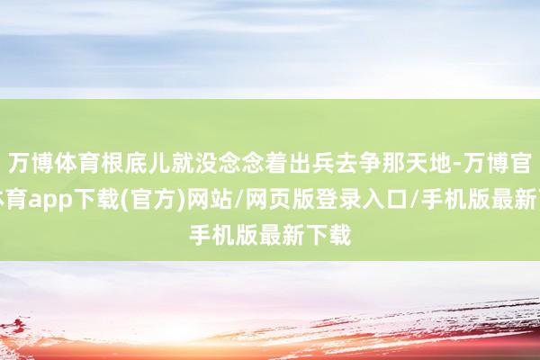 万博体育根底儿就没念念着出兵去争那天地-万博官方体育app下载(官方)网站/网页版登录入口/手机版最新下载