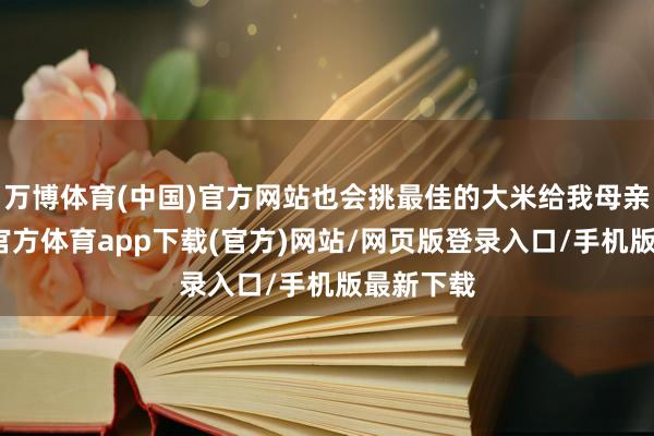 万博体育(中国)官方网站也会挑最佳的大米给我母亲寄-万博官方体育app下载(官方)网站/网页版登录入口/手机版最新下载