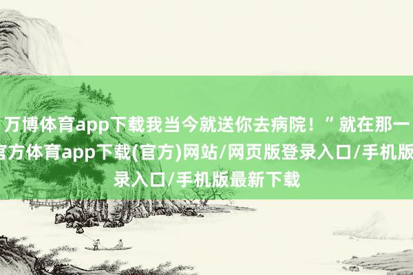 万博体育app下载我当今就送你去病院！”就在那一刻-万博官方体育app下载(官方)网站/网页版登录入口/手机版最新下载