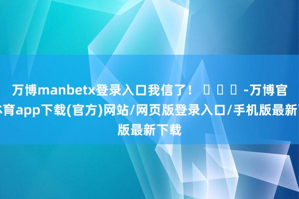 万博manbetx登录入口我信了！ ​​​-万博官方体育app下载(官方)网站/网页版登录入口/手机版最新下载