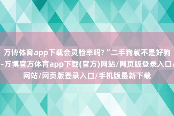 万博体育app下载会灵验率吗?“二手狗就不是好狗吗?”等灵魂拷问-万博官方体育app下载(官方)网站/网页版登录入口/手机版最新下载