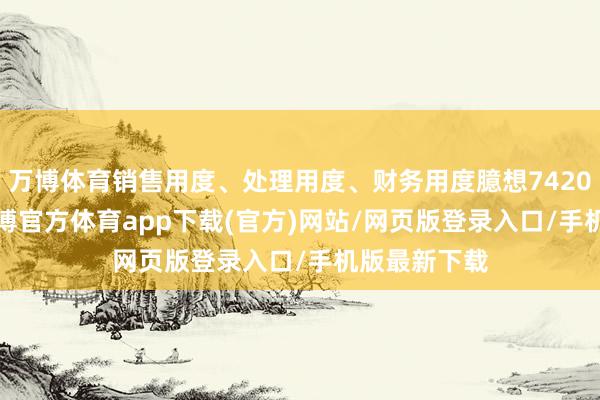 万博体育销售用度、处理用度、财务用度臆想7420.92万元-万博官方体育app下载(官方)网站/网页版登录入口/手机版最新下载