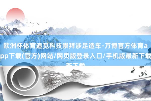 欧洲杯体育追觅科技崇拜涉足造车-万博官方体育app下载(官方)网站/网页版登录入口/手机版最新下载