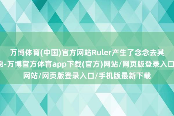 万博体育(中国)官方网站Ruler产生了念念去其他方位尝试的意愿-万博官方体育app下载(官方)网站/网页版登录入口/手机版最新下载