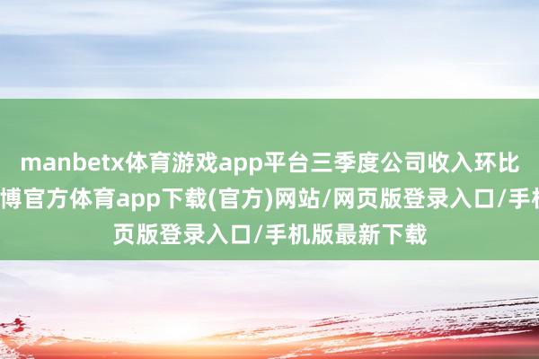 manbetx体育游戏app平台三季度公司收入环比上升14%-万博官方体育app下载(官方)网站/网页版登录入口/手机版最新下载