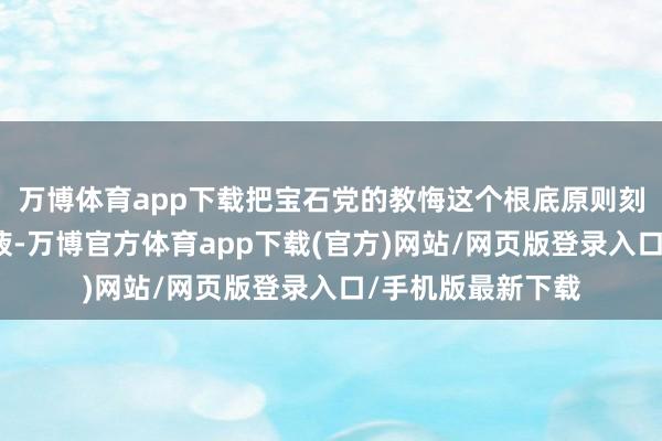 万博体育app下载把宝石党的教悔这个根底原则刻印在心、融入血液-万博官方体育app下载(官方)网站/网页版登录入口/手机版最新下载