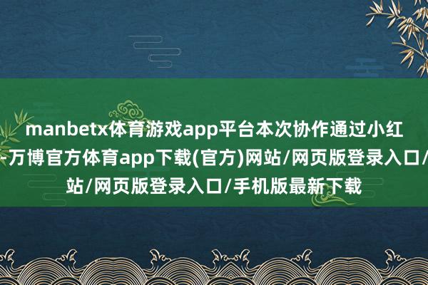 manbetx体育游戏app平台本次协作通过小红书平台的影响力-万博官方体育app下载(官方)网站/网页版登录入口/手机版最新下载