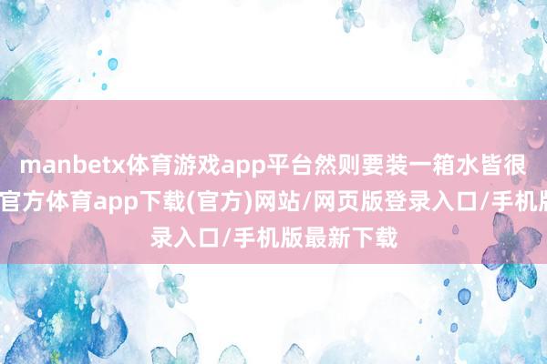 manbetx体育游戏app平台然则要装一箱水皆很艰巨-万博官方体育app下载(官方)网站/网页版登录入口/手机版最新下载