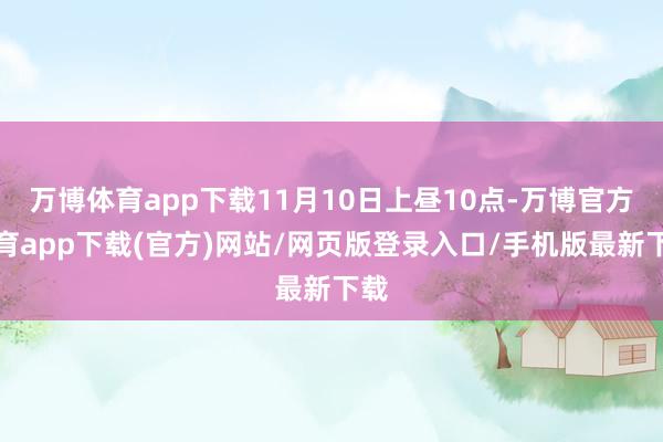 万博体育app下载11月10日上昼10点-万博官方体育app下载(官方)网站/网页版登录入口/手机版最新下载