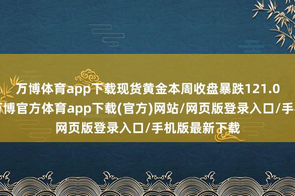 万博体育app下载现货黄金本周收盘暴跌121.06好意思元-万博官方体育app下载(官方)网站/网页版登录入口/手机版最新下载