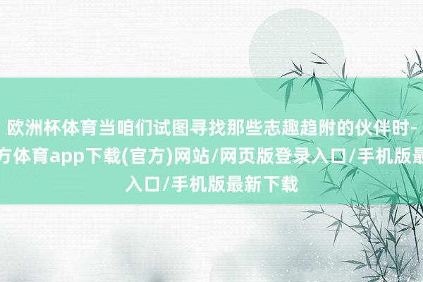 欧洲杯体育当咱们试图寻找那些志趣趋附的伙伴时-万博官方体育app下载(官方)网站/网页版登录入口/手机版最新下载