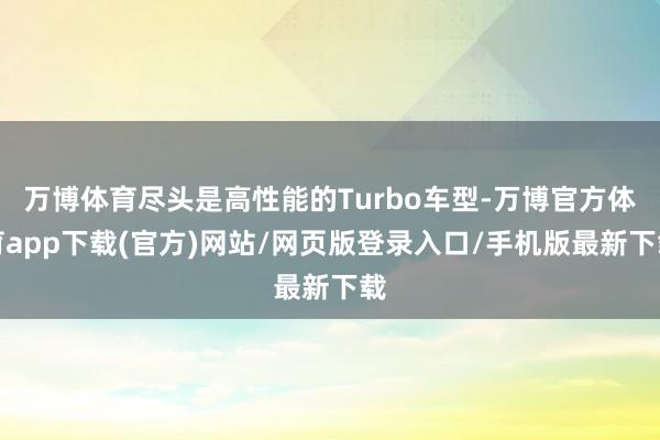 万博体育尽头是高性能的Turbo车型-万博官方体育app下载(官方)网站/网页版登录入口/手机版最新下载