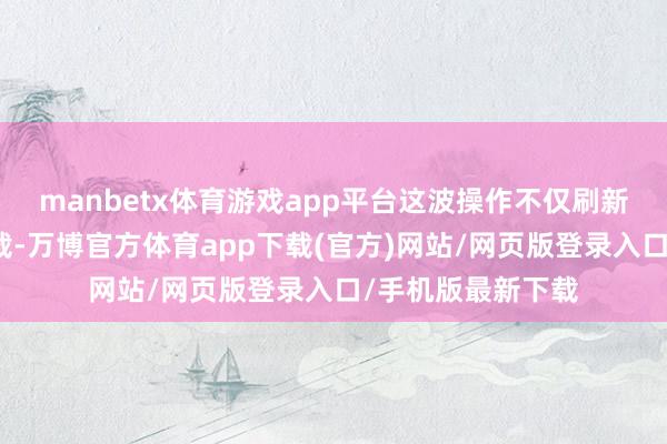 manbetx体育游戏app平台这波操作不仅刷新了祥瑞我方的记载-万博官方体育app下载(官方)网站/网页版登录入口/手机版最新下载