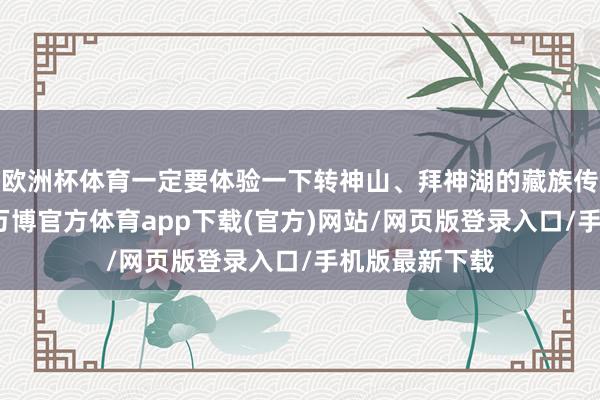 欧洲杯体育一定要体验一下转神山、拜神湖的藏族传统祝颂神色-万博官方体育app下载(官方)网站/网页版登录入口/手机版最新下载