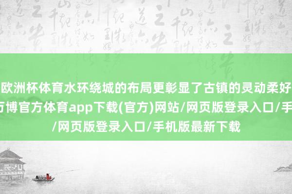 欧洲杯体育水环绕城的布局更彰显了古镇的灵动柔好意思的色调-万博官方体育app下载(官方)网站/网页版登录入口/手机版最新下载