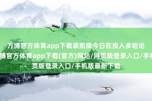 万博官方体育app下载　　裴凯儒今日在投入多哈论坛时示意-万博官方体育app下载(官方)网站/网页版登录入口/手机版最新下载