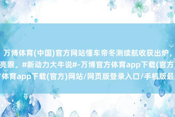 万博体育(中国)官方网站懂车帝冬测续航收获出炉，智界R7和小鹏X9进展亮眼。#新动力大牛说#-万博官方体育app下载(官方)网站/网页版登录入口/手机版最新下载