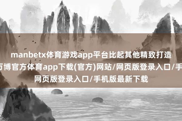 manbetx体育游戏app平台比起其他精致打造的古城古镇-万博官方体育app下载(官方)网站/网页版登录入口/手机版最新下载