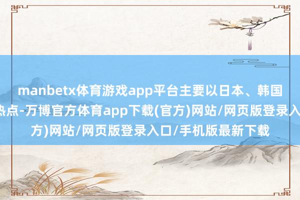 manbetx体育游戏app平台主要以日本、韩国等亚洲场所地较为热点-万博官方体育app下载(官方)网站/网页版登录入口/手机版最新下载