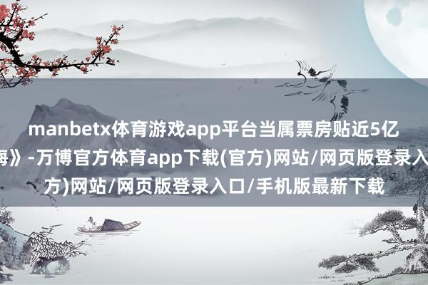 manbetx体育游戏app平台当属票房贴近5亿的《哪吒之魔童闹海》-万博官方体育app下载(官方)网站/网页版登录入口/手机版最新下载