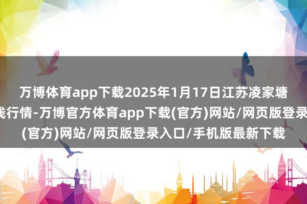 万博体育app下载2025年1月17日江苏凌家塘市集发展有限公司价钱行情-万博官方体育app下载(官方)网站/网页版登录入口/手机版最新下载