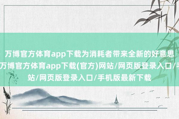 万博官方体育app下载为消耗者带来全新的好意思食和文娱体验-万博官方体育app下载(官方)网站/网页版登录入口/手机版最新下载